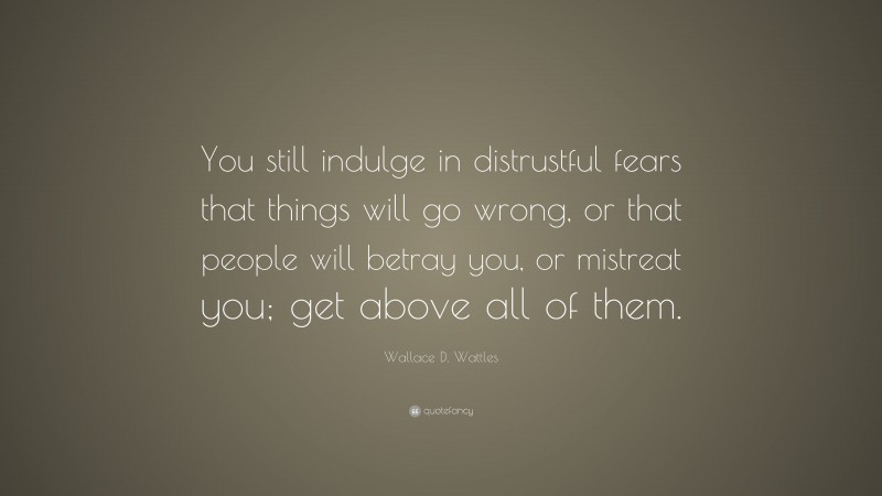 Wallace D. Wattles Quote: “You still indulge in distrustful fears that things will go wrong, or that people will betray you, or mistreat you; get above all of them.”