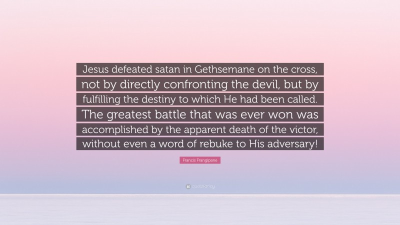 Francis Frangipane Quote: “Jesus defeated satan in Gethsemane on the cross, not by directly confronting the devil, but by fulfilling the destiny to which He had been called. The greatest battle that was ever won was accomplished by the apparent death of the victor, without even a word of rebuke to His adversary!”