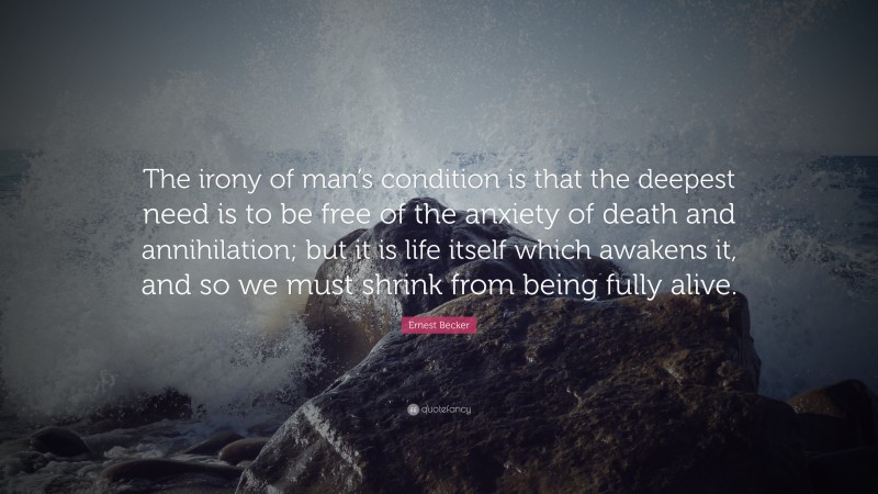 Ernest Becker Quote: “The irony of man’s condition is that the deepest need is to be free of the anxiety of death and annihilation; but it is life itself which awakens it, and so we must shrink from being fully alive.”