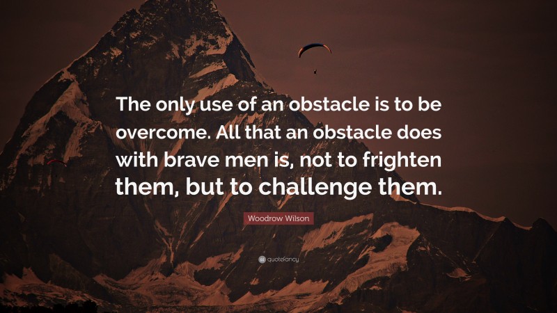 Woodrow Wilson Quote: “The only use of an obstacle is to be overcome. All that an obstacle does with brave men is, not to frighten them, but to challenge them.”
