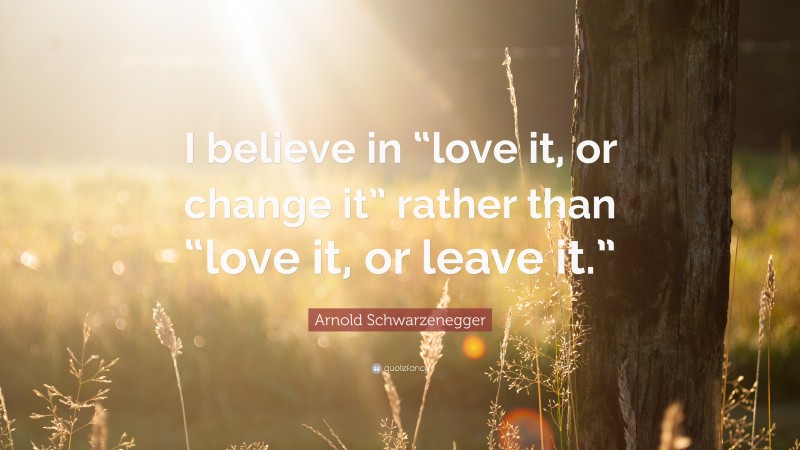 Arnold Schwarzenegger Quote: “I believe in “love it, or change it” rather than “love it, or leave it.””