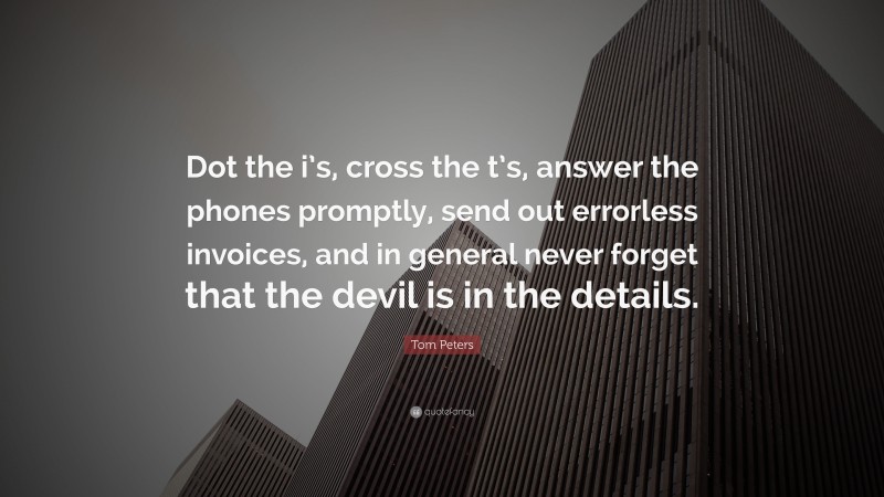Tom Peters Quote: “Dot the i’s, cross the t’s, answer the phones promptly, send out errorless invoices, and in general never forget that the devil is in the details.”
