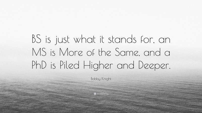 Bobby Knight Quote: “BS is just what it stands for, an MS is More of the Same, and a PhD is Piled Higher and Deeper.”