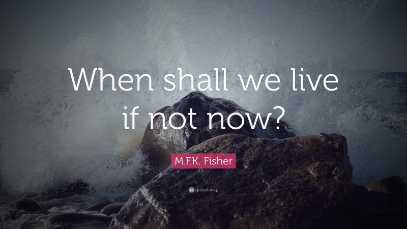 M.F.K. Fisher Quote: “When shall we live if not now?”