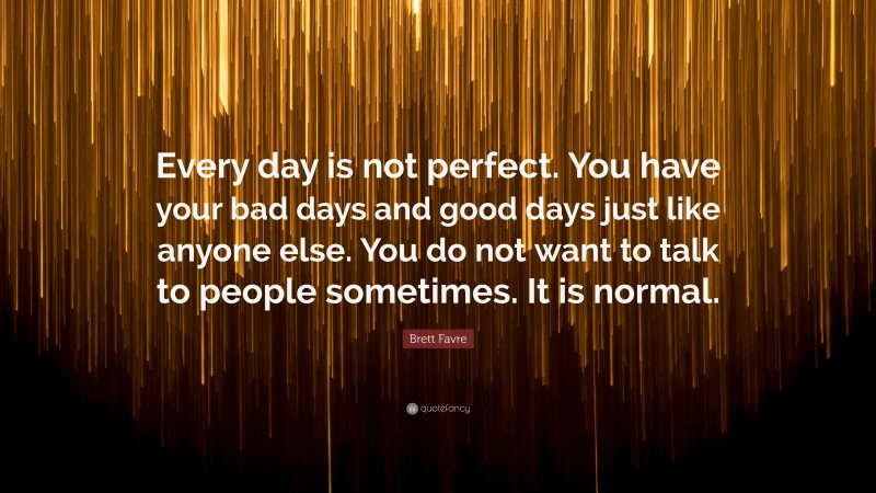 Brett Favre Quote: “Every day is not perfect. You have your bad days and good days just like anyone else. You do not want to talk to people sometimes. It is normal.”