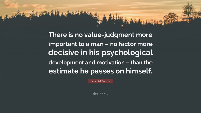 Nathaniel Branden Quote: “There is no value-judgment more important to a man – no factor more decisive in his psychological development and motivation – than the estimate he passes on himself.”