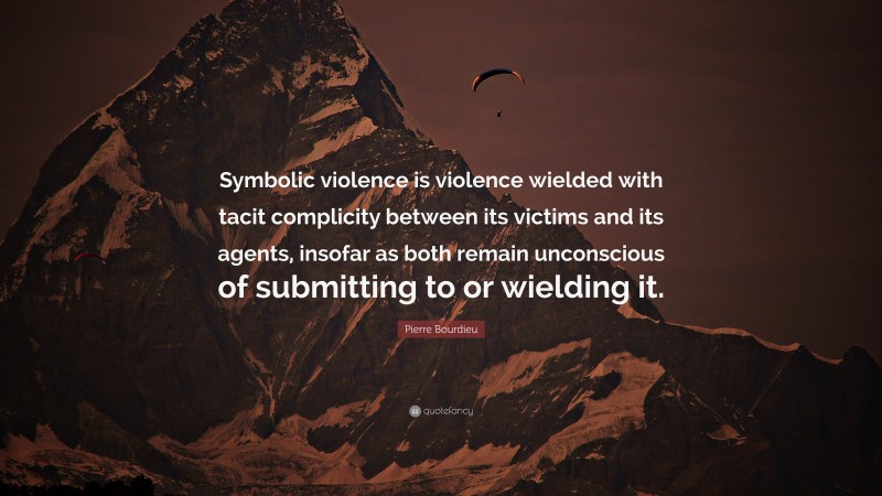 Pierre Bourdieu Quote: “Symbolic violence is violence wielded with tacit complicity between its victims and its agents, insofar as both remain unconscious of submitting to or wielding it.”