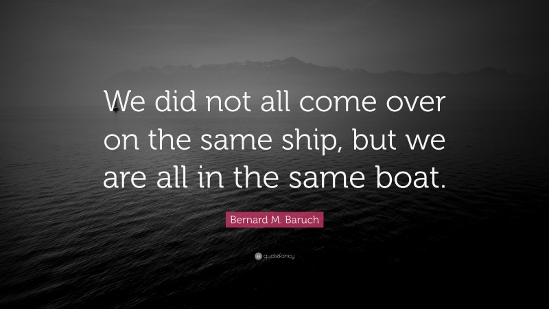 Bernard M. Baruch Quote: “We did not all come over on the same ship, but we are all in the same boat.”