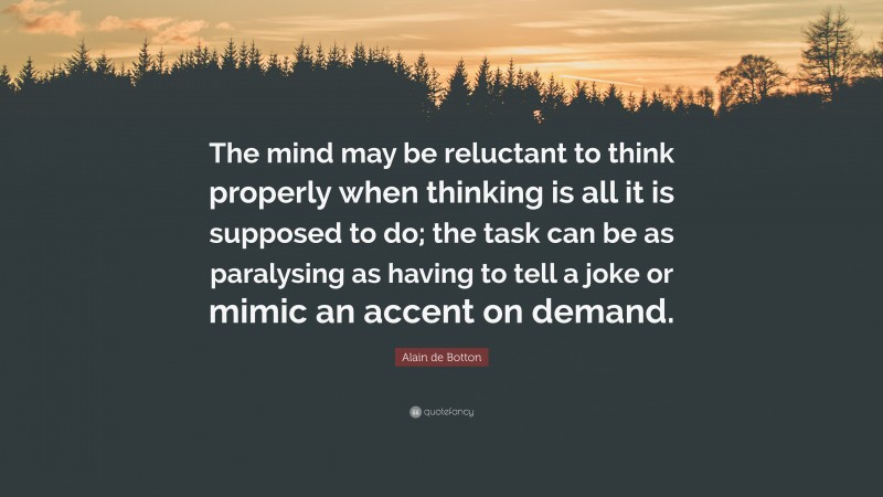 Alain de Botton Quote: “The mind may be reluctant to think properly when thinking is all it is supposed to do; the task can be as paralysing as having to tell a joke or mimic an accent on demand.”