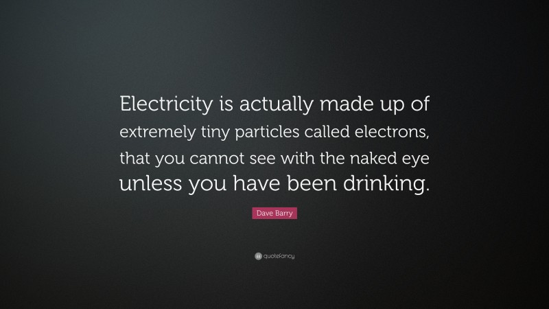 Dave Barry Quote: “Electricity is actually made up of extremely tiny particles called electrons, that you cannot see with the naked eye unless you have been drinking.”