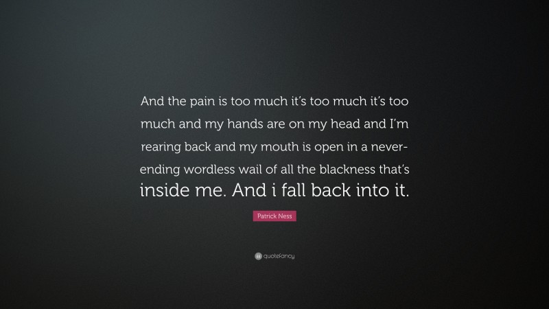 Patrick Ness Quote: “And the pain is too much it’s too much it’s too much and my hands are on my head and I’m rearing back and my mouth is open in a never-ending wordless wail of all the blackness that’s inside me. And i fall back into it.”