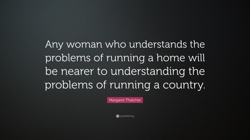 Margaret Thatcher Quote: “Any woman who understands the problems of running a home will be nearer to understanding the problems of running a country.”