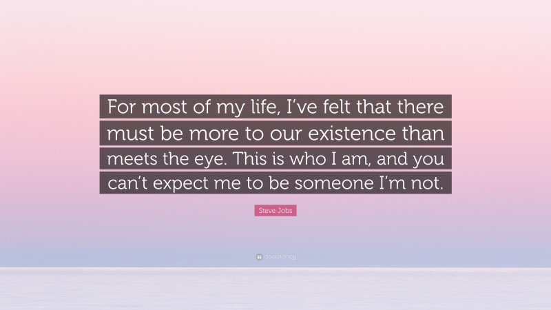 Steve Jobs Quote: “For most of my life, I’ve felt that there must be more to our existence than meets the eye. This is who I am, and you can’t expect me to be someone I’m not.”
