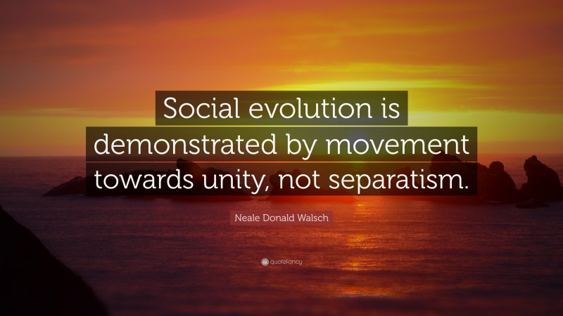 Neale Donald Walsch Quote: “Social evolution is demonstrated by movement towards unity, not separatism.”