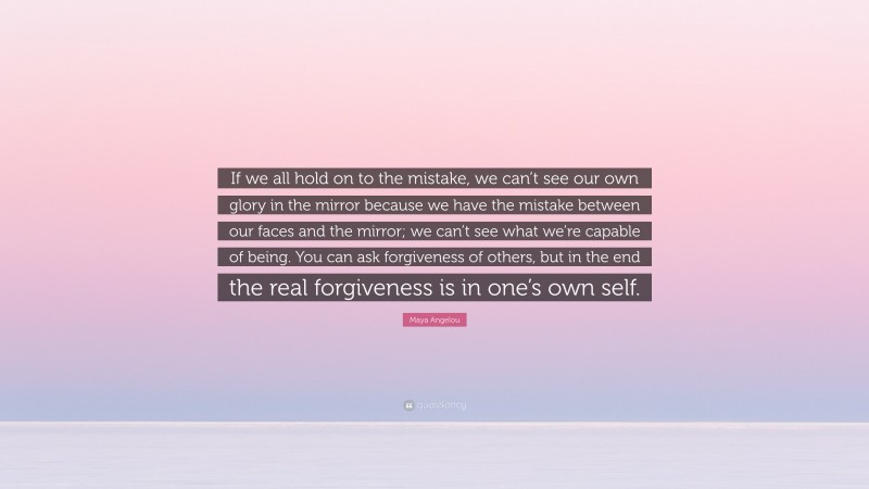 Maya Angelou Quote: “If we all hold on to the mistake, we can’t see our own glory in the mirror because we have the mistake between our faces and the mirror; we can’t see what we’re capable of being. You can ask forgiveness of others, but in the end the real forgiveness is in one’s own self.”