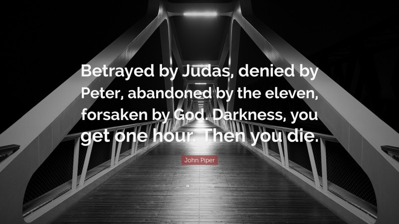 John Piper Quote: “Betrayed by Judas, denied by Peter, abandoned by the eleven, forsaken by God. Darkness, you get one hour. Then you die.”