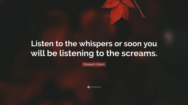 Elizabeth Gilbert Quote: “Listen to the whispers or soon you will be listening to the screams.”