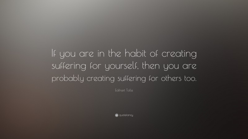 Eckhart Tolle Quote: “If you are in the habit of creating suffering for yourself, then you are probably creating suffering for others too.”