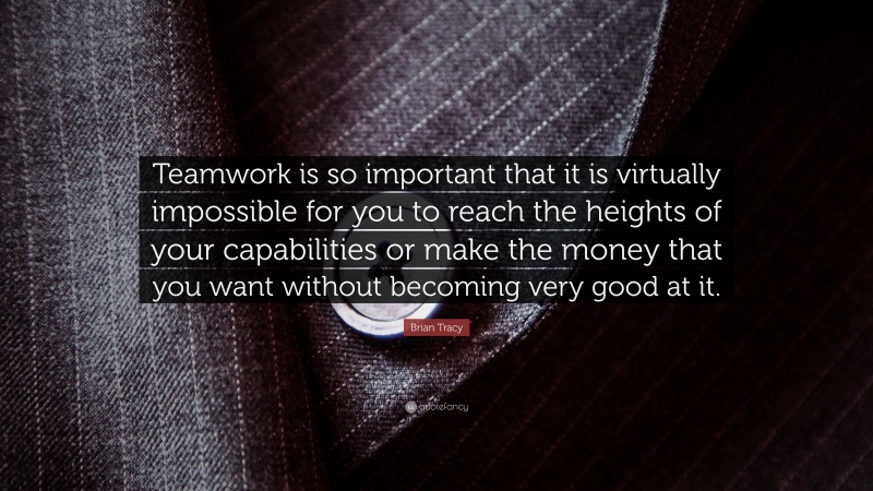 Brian Tracy Quote: “Teamwork is so important that it is virtually impossible for you to reach the heights of your capabilities or make the money that you want without becoming very good at it.”