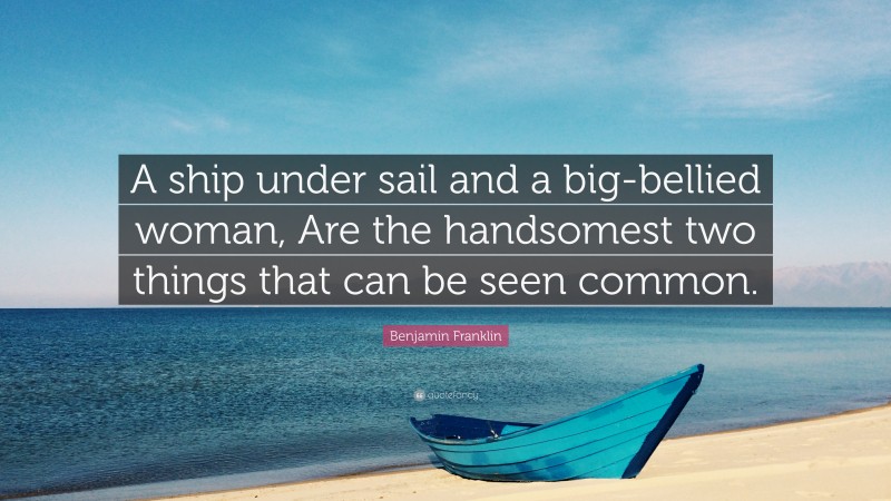 Benjamin Franklin Quote: “A ship under sail and a big-bellied woman, Are the handsomest two things that can be seen common.”