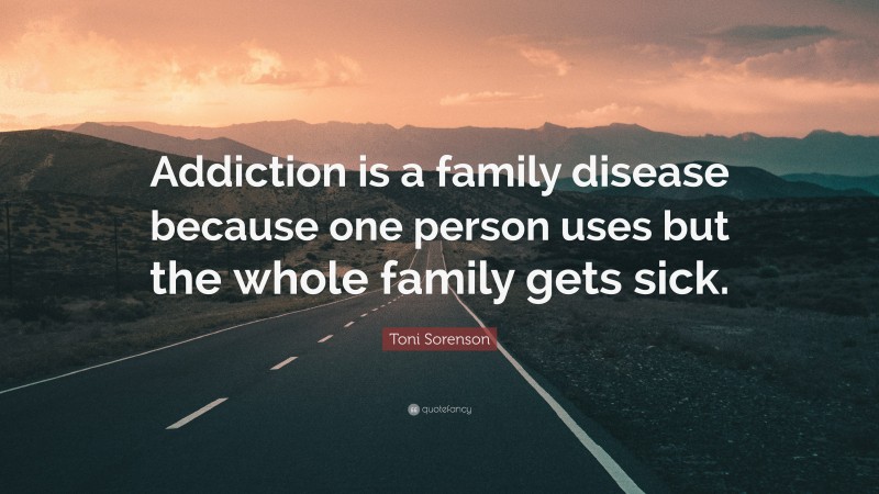 Toni Sorenson Quote: “Addiction is a family disease because one person uses but the whole family gets sick.”