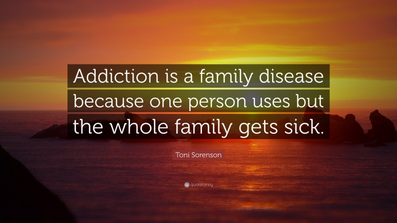 Toni Sorenson Quote: “Addiction is a family disease because one person uses but the whole family gets sick.”
