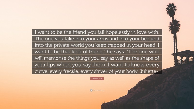 Tahereh Mafi Quote: “I want to be the friend you fall hopelessly in love with. The one you take into your arms and into your bed and into the private world you keep trapped in your head. I want to be that kind of friend,” he says. “The one who will memorise the things you say as well as the shape of your lips when you say them. I want to know every curve, every freckle, every shiver of your body, Juliette-.”
