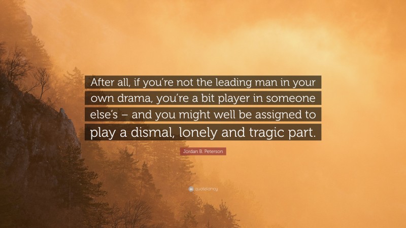 Jordan B. Peterson Quote: “After all, if you’re not the leading man in your own drama, you’re a bit player in someone else’s – and you might well be assigned to play a dismal, lonely and tragic part.”