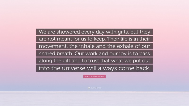 Robin Wall Kimmerer Quote: “We are showered every day with gifts, but they are not meant for us to keep. Their life is in their movement, the inhale and the exhale of our shared breath. Our work and our joy is to pass along the gift and to trust that what we put out into the universe will always come back.”