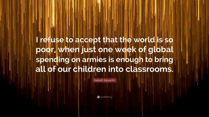 Kailash Satyarthi Quote: “I refuse to accept that the world is so poor, when just one week of global spending on armies is enough to bring all of our children into classrooms.”