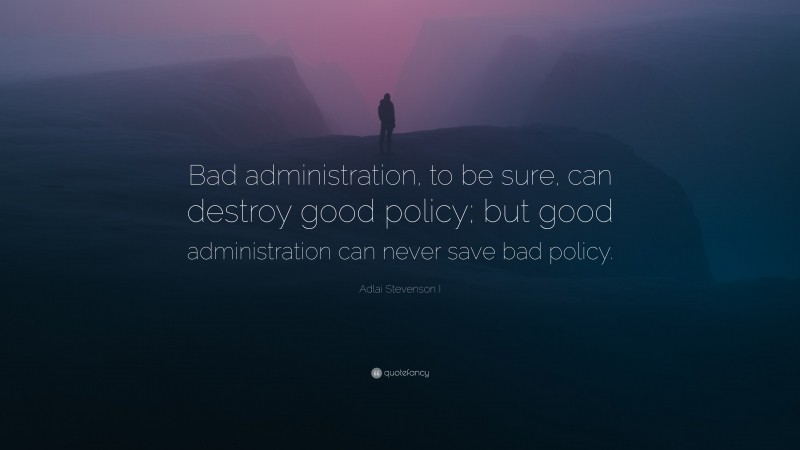 Adlai Stevenson I Quote: “Bad administration, to be sure, can destroy good policy; but good administration can never save bad policy.”