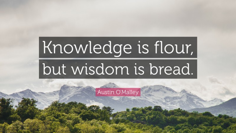 Austin O'Malley Quote: “Knowledge is flour, but wisdom is bread.”