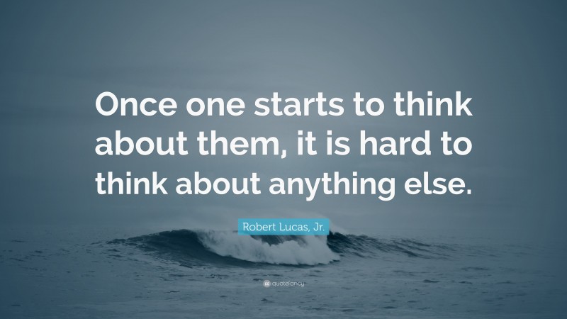 Robert Lucas, Jr. Quote: “Once one starts to think about them, it is hard to think about anything else.”