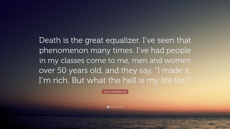Jacob Needleman Quote: “Death is the great equalizer. I’ve seen that phenomenon many times. I’ve had people in my classes come to me, men and women over 50 years old, and they say, “I made it, I’m rich. But what the hell is my life for?””