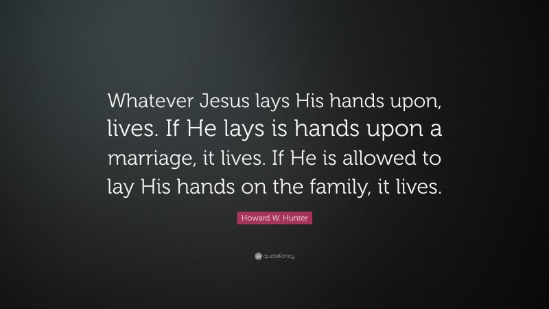Howard W. Hunter Quote: “Whatever Jesus lays His hands upon, lives. If He lays is hands upon a marriage, it lives. If He is allowed to lay His hands on the family, it lives.”