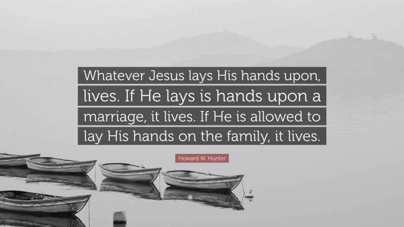 Howard W. Hunter Quote: “Whatever Jesus lays His hands upon, lives. If He lays is hands upon a marriage, it lives. If He is allowed to lay His hands on the family, it lives.”