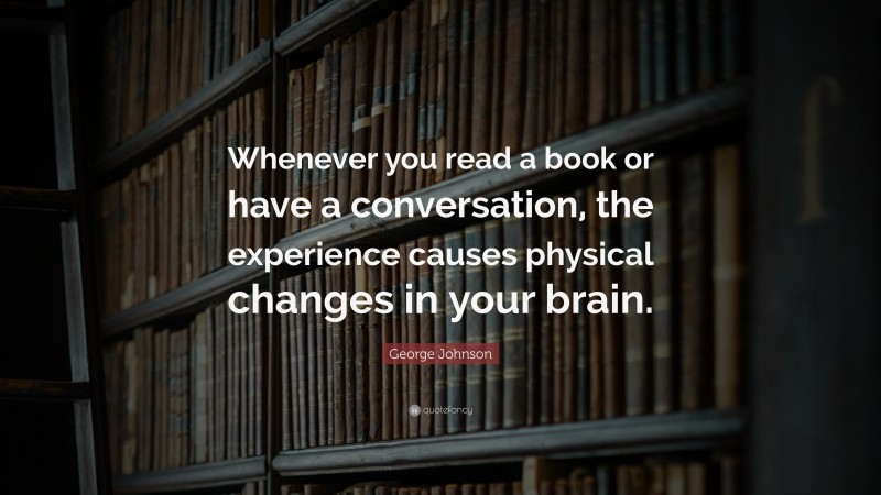 George Johnson Quote: “Whenever you read a book or have a conversation, the experience causes physical changes in your brain.”