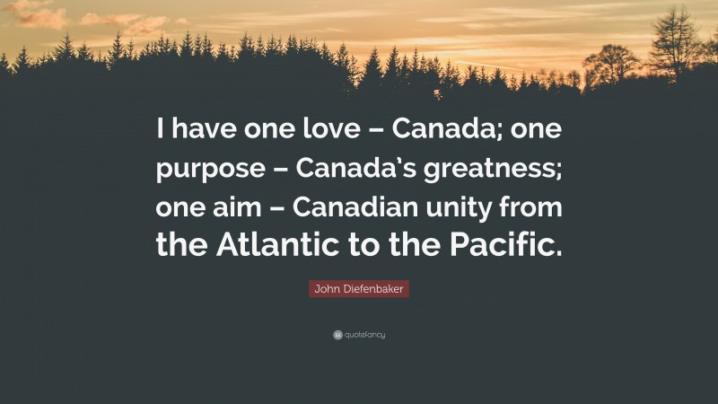 John Diefenbaker Quote: “I have one love – Canada; one purpose – Canada’s greatness; one aim – Canadian unity from the Atlantic to the Pacific.”