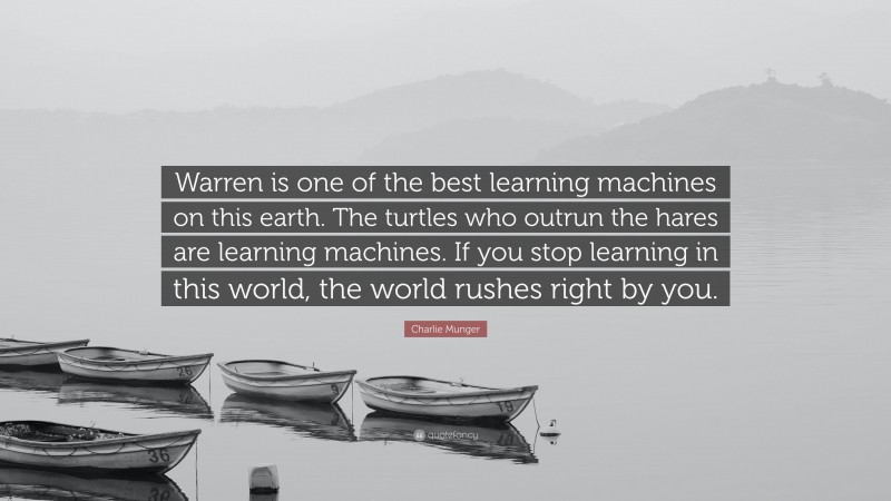 Charlie Munger Quote: “Warren is one of the best learning machines on this earth. The turtles who outrun the hares are learning machines. If you stop learning in this world, the world rushes right by you.”