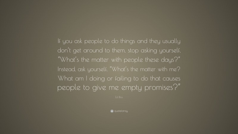 Ed Bliss Quote: “If you ask people to do things and they usually don’t get around to them, stop asking yourself, “What’s the matter with people these days?” Instead, ask yourself, “What’s the matter with me? What am I doing or failing to do that causes people to give me empty promises?””