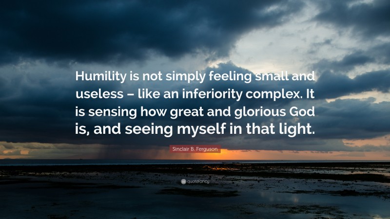 Sinclair B. Ferguson Quote: “Humility is not simply feeling small and useless – like an inferiority complex. It is sensing how great and glorious God is, and seeing myself in that light.”
