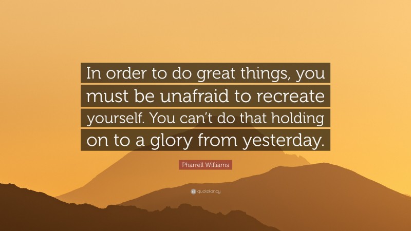 Pharrell Williams Quote: “In order to do great things, you must be unafraid to recreate yourself. You can’t do that holding on to a glory from yesterday.”