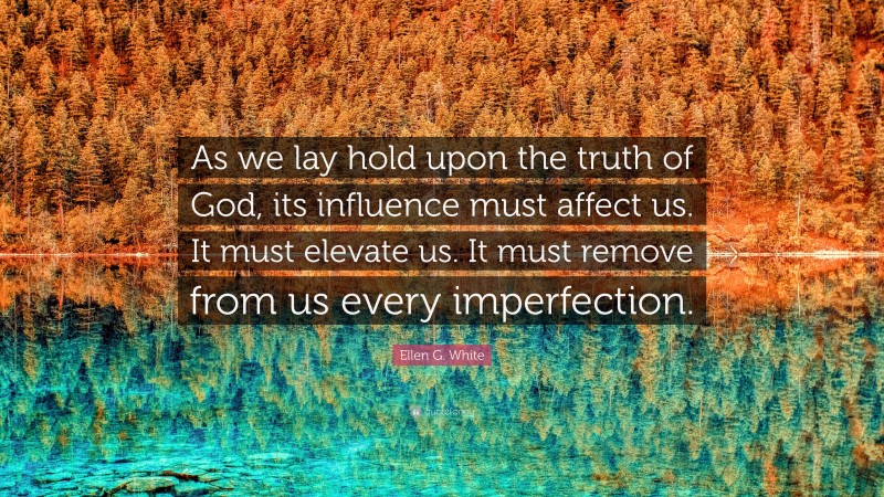Ellen G. White Quote: “As we lay hold upon the truth of God, its influence must affect us. It must elevate us. It must remove from us every imperfection.”