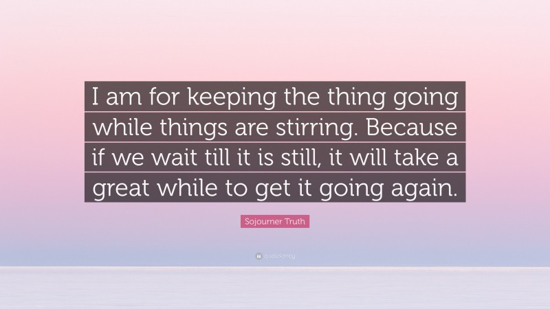 Sojourner Truth Quote: “I am for keeping the thing going while things are stirring. Because if we wait till it is still, it will take a great while to get it going again.”