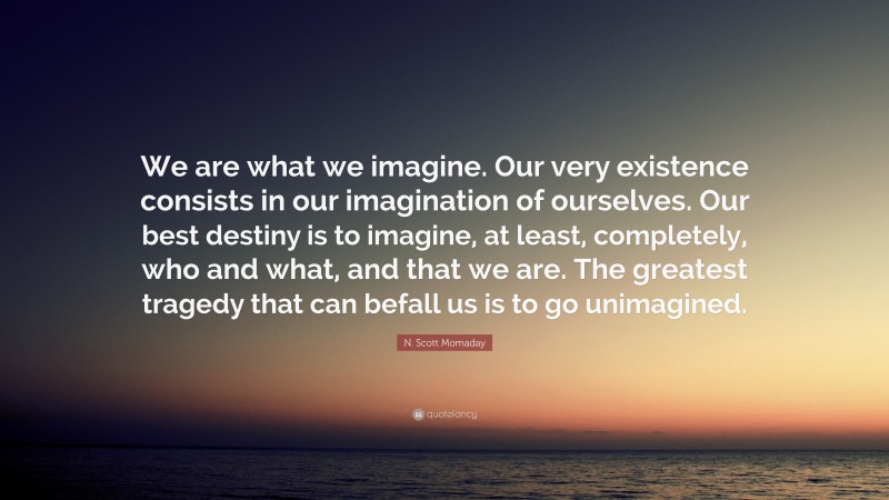 N. Scott Momaday Quote: “We are what we imagine. Our very existence consists in our imagination of ourselves. Our best destiny is to imagine, at least, completely, who and what, and that we are. The greatest tragedy that can befall us is to go unimagined.”