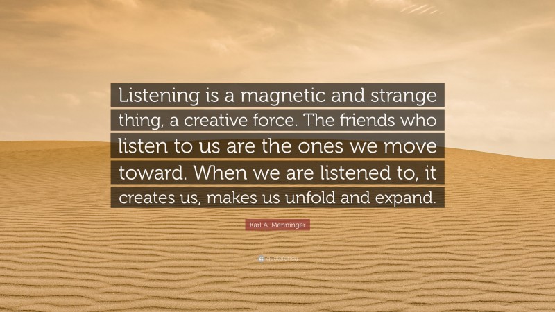 Karl A. Menninger Quote: “Listening is a magnetic and strange thing, a creative force. The friends who listen to us are the ones we move toward. When we are listened to, it creates us, makes us unfold and expand.”