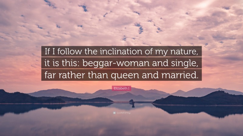 Elizabeth I Quote: “If I follow the inclination of my nature, it is this: beggar-woman and single, far rather than queen and married.”