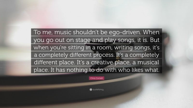 Chris Cornell Quote: “To me, music shouldn’t be ego-driven. When you go out on stage and play songs, it is. But when you’re sitting in a room, writing songs, it’s a completely different process. It’s a completely different place. It’s a creative place, a musical place. It has nothing to do with who likes what.”