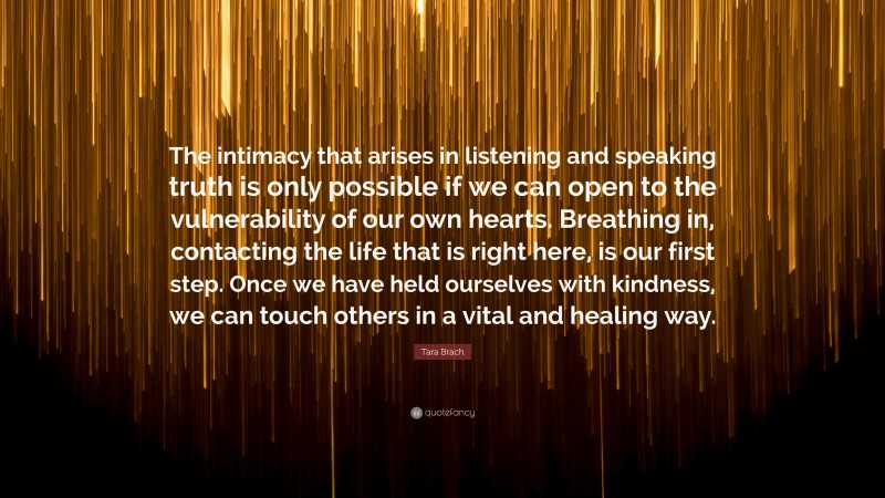 Tara Brach Quote: “The intimacy that arises in listening and speaking truth is only possible if we can open to the vulnerability of our own hearts. Breathing in, contacting the life that is right here, is our first step. Once we have held ourselves with kindness, we can touch others in a vital and healing way.”