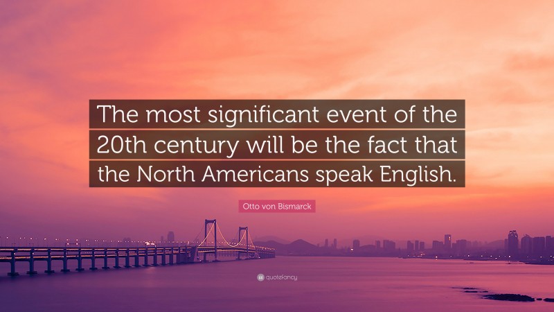 Otto von Bismarck Quote: “The most significant event of the 20th century will be the fact that the North Americans speak English.”
